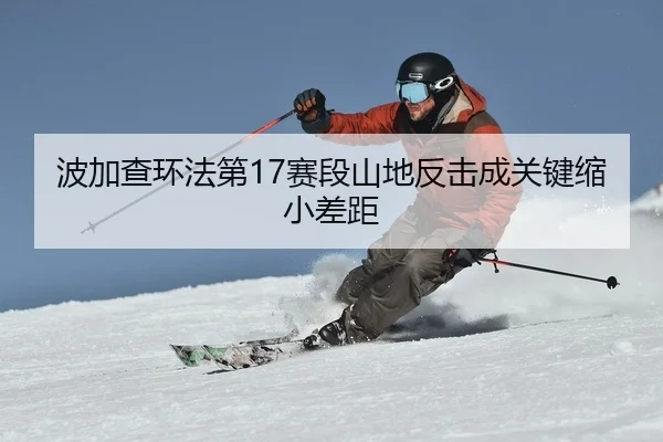 波加查环法第17赛段山地反击成关键缩小差距